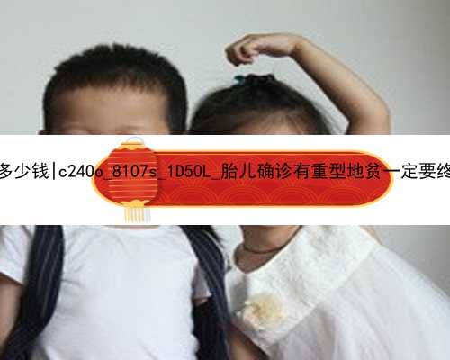 广州2021借卵代孕多少钱|c24Oo_8107s_1D50L_胎儿确诊有重型地贫一定要终止妊娠吗？