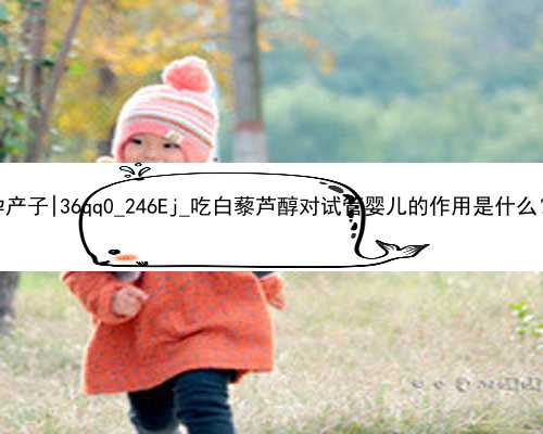 广州代孕生殖中心代孕产子|36qq0_246Ej_吃白藜芦醇对试管婴儿的作用是什么？_