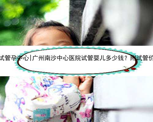 广州代孕试管孕中心|广州南沙中心医院试管婴儿多少钱？附试管价格详细！