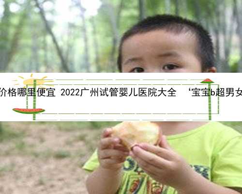 广州助孕价格哪里便宜 2022广州试管婴儿医院大全 ‘宝宝b超男女性别图’